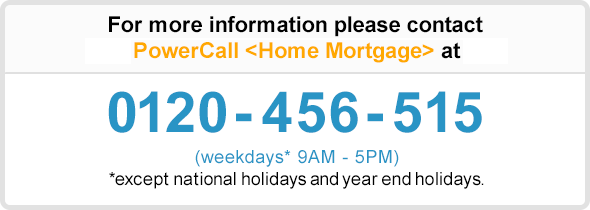 For more information please contact Shinsei PowerCall 〈Home Mortgage〉 at 0120-456-515 (weekdays* 9AM - 5PM) * except bank holidays during year-end/new year (12/31-1/3)